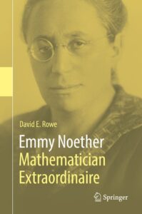 Cover of the book "Emmy Noether: Mathematician Extraordinaire" by David E. Rowe, published by Springer. The cover features a yellow-tinted photograph of Emmy Noether, a pioneering figure in abstract algebra and theoretical physics, with a serious expression and round glasses. The title and author’s name are displayed in contrasting white and yellow fonts on the right side.
